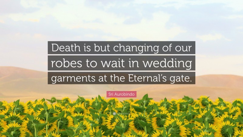 Sri Aurobindo Quote: “Death is but changing of our robes to wait in wedding garments at the Eternal’s gate.”