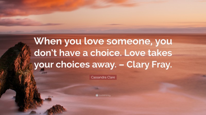 Cassandra Clare Quote: “When you love someone, you don’t have a choice. Love takes your choices away. – Clary Fray.”