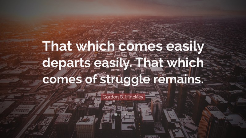 Gordon B. Hinckley Quote: “That which comes easily departs easily. That which comes of struggle remains.”