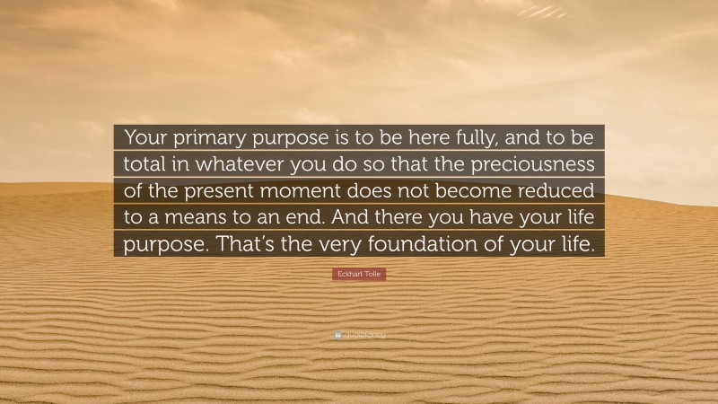 Eckhart Tolle Quote: “Your primary purpose is to be here fully, and to be total in whatever you do so that the preciousness of the present moment does not become reduced to a means to an end. And there you have your life purpose. That’s the very foundation of your life.”