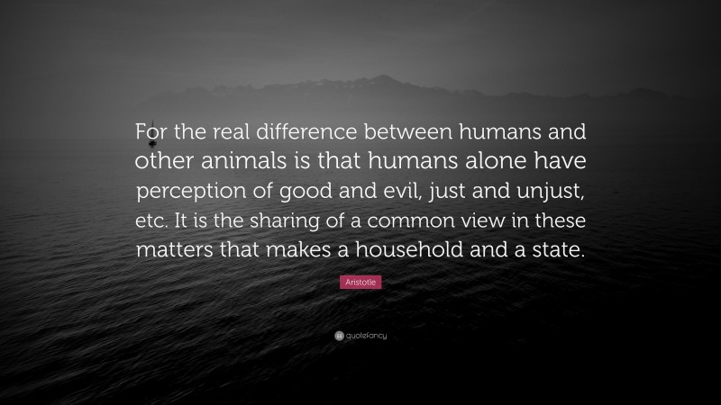 Aristotle Quote: “For the real difference between humans and other animals is that humans alone have perception of good and evil, just and unjust, etc. It is the sharing of a common view in these matters that makes a household and a state.”