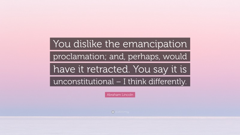 Abraham Lincoln Quote: “You dislike the emancipation proclamation; and, perhaps, would have it retracted. You say it is unconstitutional – I think differently.”