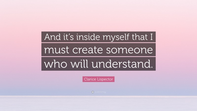 Clarice Lispector Quote: “And it’s inside myself that I must create someone who will understand.”