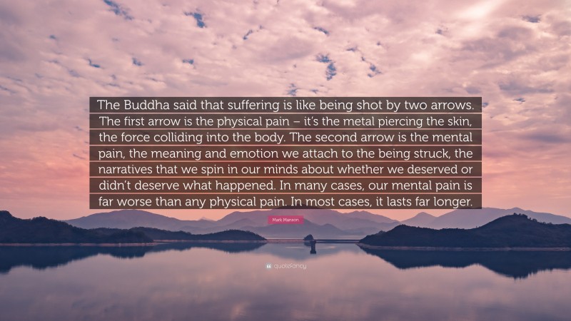 Mark Manson Quote: “The Buddha said that suffering is like being shot by two arrows. The first arrow is the physical pain – it’s the metal piercing the skin, the force colliding into the body. The second arrow is the mental pain, the meaning and emotion we attach to the being struck, the narratives that we spin in our minds about whether we deserved or didn’t deserve what happened. In many cases, our mental pain is far worse than any physical pain. In most cases, it lasts far longer.”