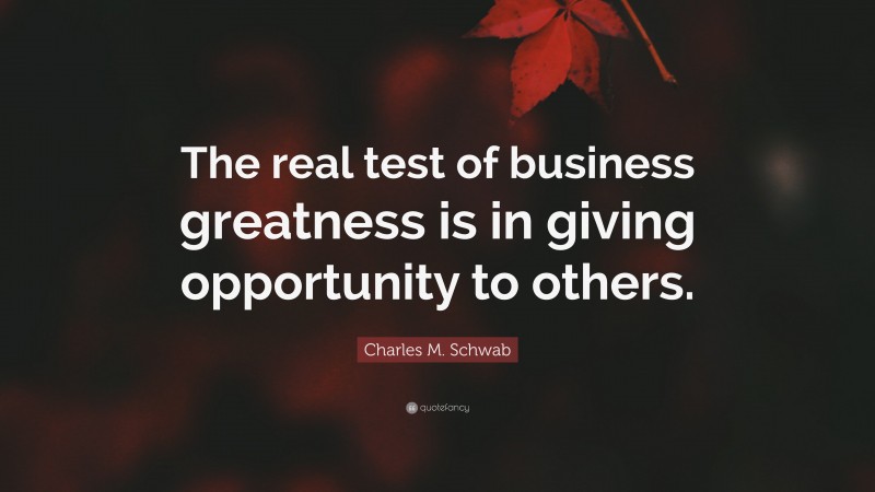 Charles M. Schwab Quote: “The real test of business greatness is in giving opportunity to others.”