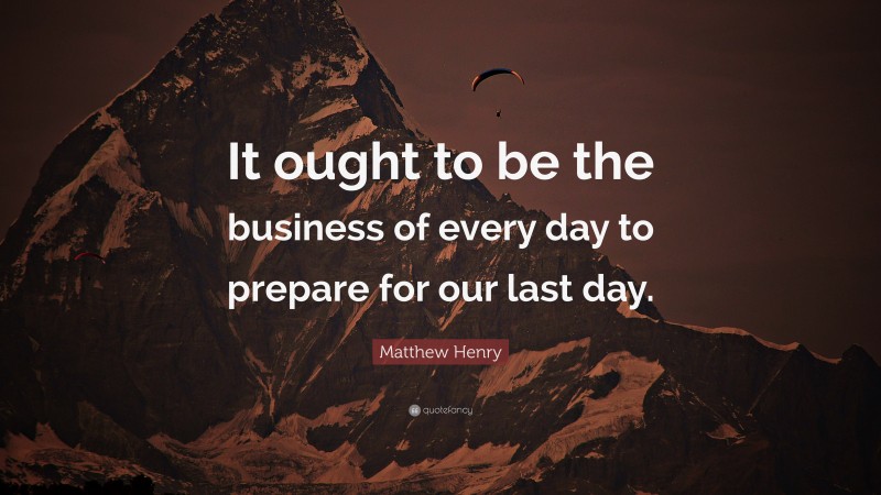 Matthew Henry Quote: “It ought to be the business of every day to prepare for our last day.”