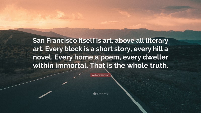William Saroyan Quote: “San Francisco itself is art, above all literary art. Every block is a short story, every hill a novel. Every home a poem, every dweller within immortal. That is the whole truth.”