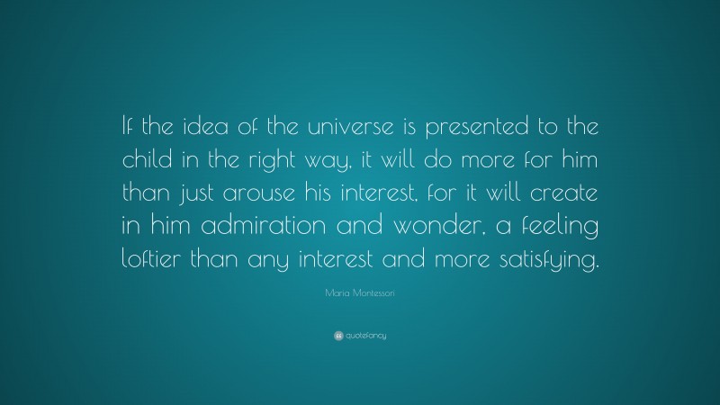 Maria Montessori Quote: “If the idea of the universe is presented to the child in the right way, it will do more for him than just arouse his interest, for it will create in him admiration and wonder, a feeling loftier than any interest and more satisfying.”