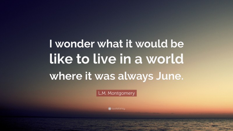 L.M. Montgomery Quote: “I wonder what it would be like to live in a world where it was always June.”