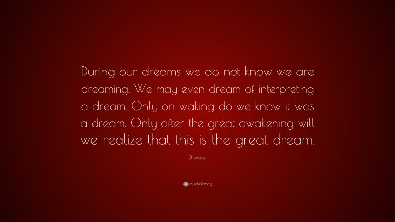 Zhuangzi Quote: “During our dreams we do not know we are dreaming. We may even dream of interpreting a dream. Only on waking do we know it was a dream. Only after the great awakening will we realize that this is the great dream.”