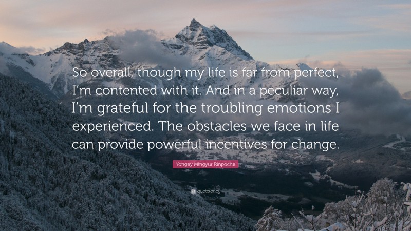 Yongey Mingyur Rinpoche Quote: “So overall, though my life is far from perfect, I’m contented with it. And in a peculiar way, I’m grateful for the troubling emotions I experienced. The obstacles we face in life can provide powerful incentives for change.”