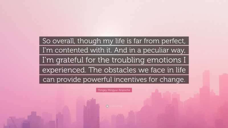 Yongey Mingyur Rinpoche Quote: “So overall, though my life is far from perfect, I’m contented with it. And in a peculiar way, I’m grateful for the troubling emotions I experienced. The obstacles we face in life can provide powerful incentives for change.”
