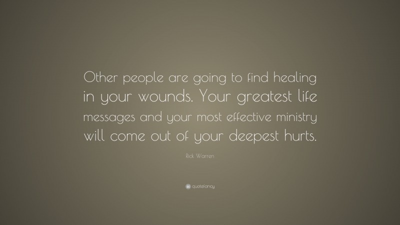 Rick Warren Quote: “Other people are going to find healing in your wounds. Your greatest life messages and your most effective ministry will come out of your deepest hurts.”