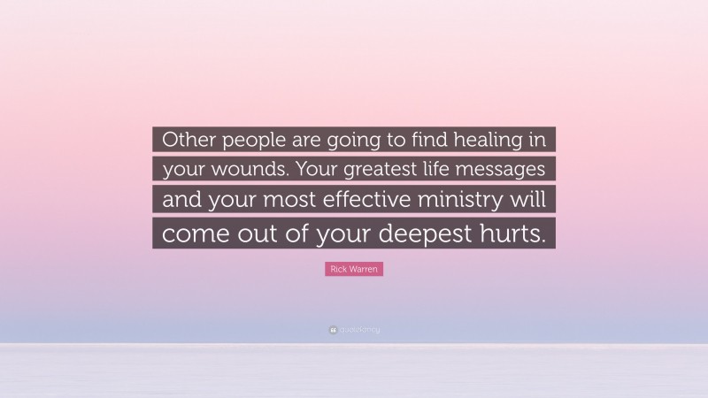 Rick Warren Quote: “Other people are going to find healing in your wounds. Your greatest life messages and your most effective ministry will come out of your deepest hurts.”