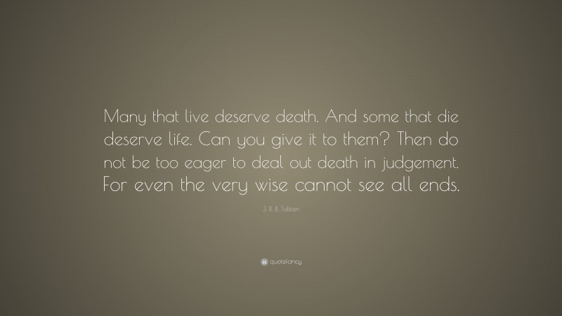 J. R. R. Tolkien Quote: “Many that live deserve death. And some that die deserve life. Can you give it to them? Then do not be too eager to deal out death in judgement. For even the very wise cannot see all ends.”