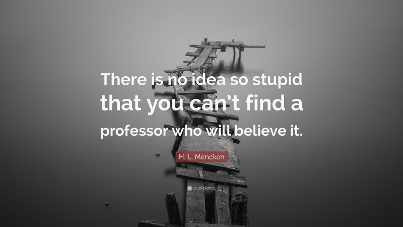 H. L. Mencken Quote: “There is no idea so stupid that you can’t find a professor who will believe it.”