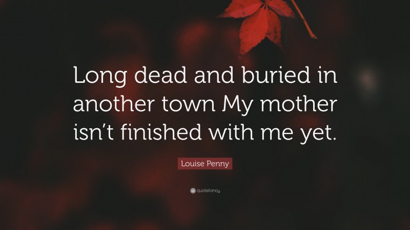 Louise Penny Quote: “Long dead and buried in another town My mother isn’t finished with me yet.”