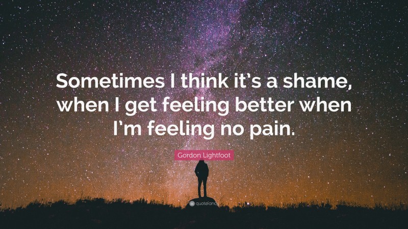 Gordon Lightfoot Quote: “Sometimes I think it’s a shame, when I get feeling better when I’m feeling no pain.”