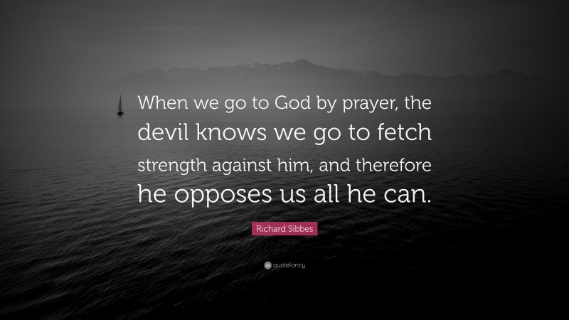 Richard Sibbes Quote: “When we go to God by prayer, the devil knows we go to fetch strength against him, and therefore he opposes us all he can.”