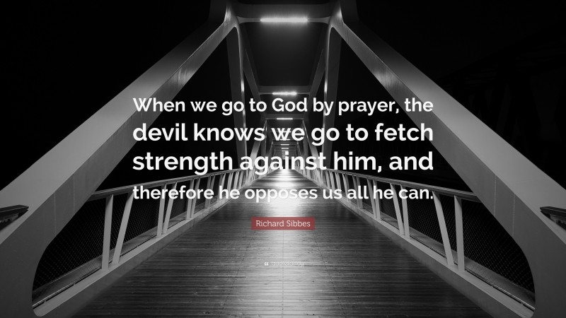 Richard Sibbes Quote: “When we go to God by prayer, the devil knows we go to fetch strength against him, and therefore he opposes us all he can.”