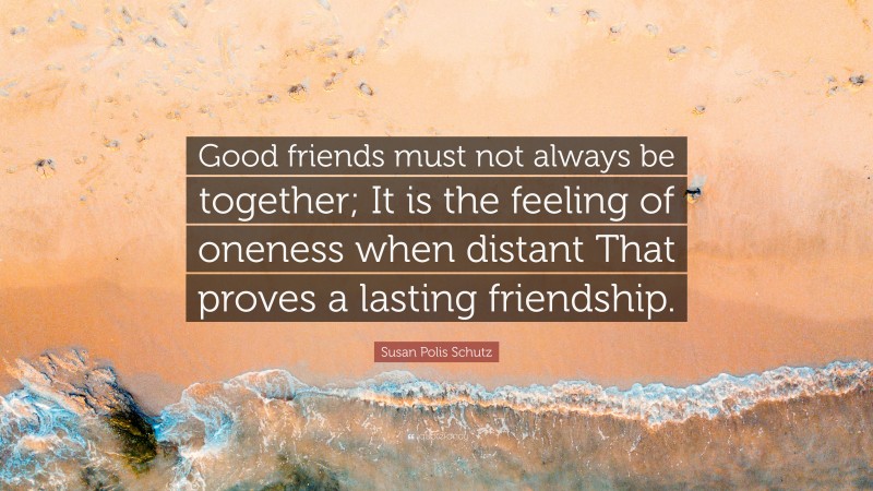 Susan Polis Schutz Quote: “Good friends must not always be together; It is the feeling of oneness when distant That proves a lasting friendship.”