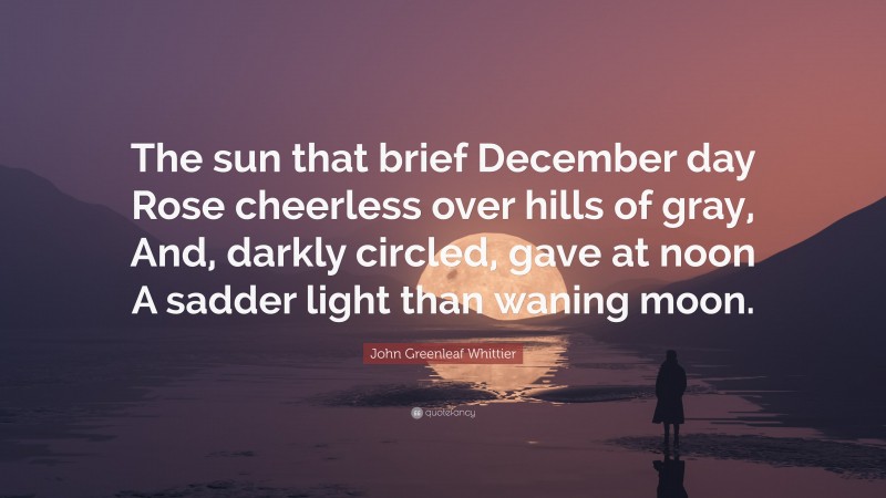 John Greenleaf Whittier Quote: “The sun that brief December day Rose cheerless over hills of gray, And, darkly circled, gave at noon A sadder light than waning moon.”