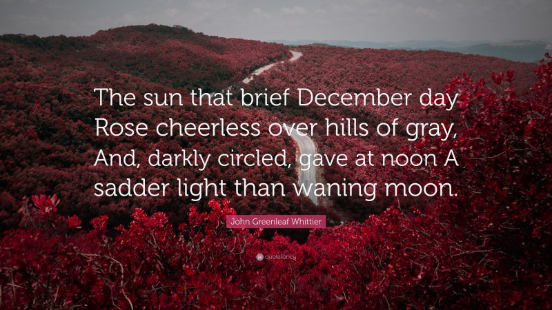 John Greenleaf Whittier Quote: “The sun that brief December day Rose cheerless over hills of gray, And, darkly circled, gave at noon A sadder light than waning moon.”