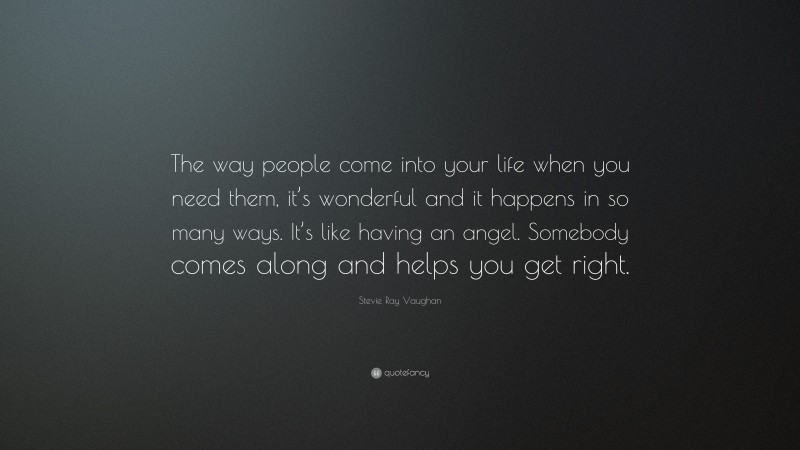 Stevie Ray Vaughan Quote: “The way people come into your life when you need them, it’s wonderful and it happens in so many ways. It’s like having an angel. Somebody comes along and helps you get right.”