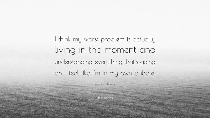 Kendrick Lamar Quote: “I think my worst problem is actually living in the moment and understanding everything that’s going on. I feel like I’m in my own bubble.”