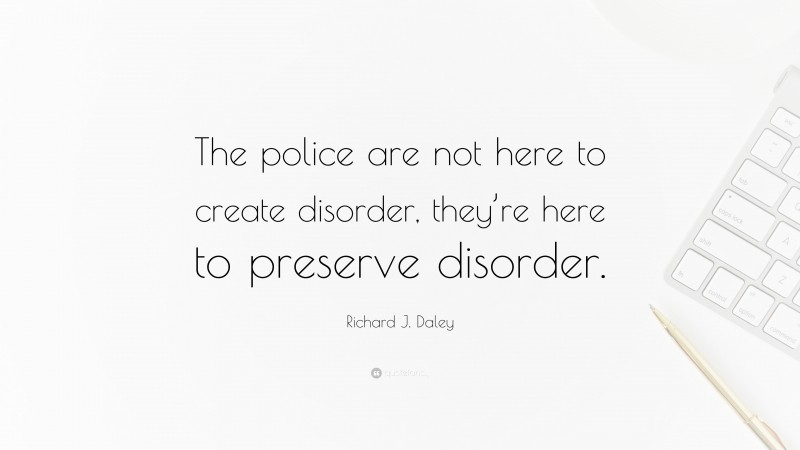 Richard J. Daley Quote: “The police are not here to create disorder, they’re here to preserve disorder.”