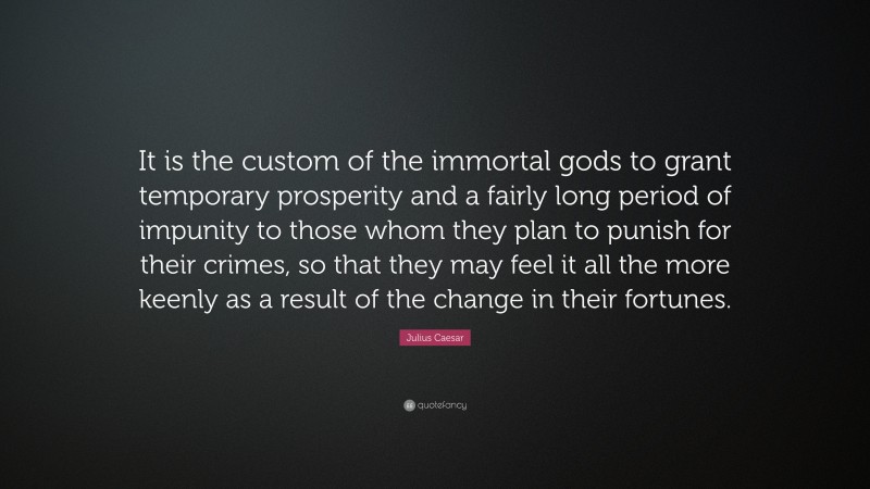 Julius Caesar Quote: “It is the custom of the immortal gods to grant temporary prosperity and a fairly long period of impunity to those whom they plan to punish for their crimes, so that they may feel it all the more keenly as a result of the change in their fortunes.”