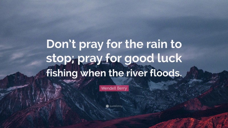 Wendell Berry Quote: “Don’t pray for the rain to stop; pray for good luck fishing when the river floods.”