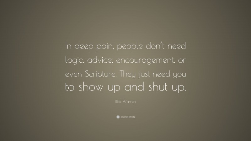 Rick Warren Quote: “In deep pain, people don’t need logic, advice, encouragement, or even Scripture. They just need you to show up and shut up.”