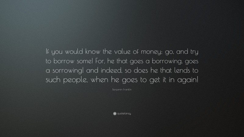 Benjamin Franklin Quote: “If you would know the value of money; go, and try to borrow some! For, he that goes a borrowing, goes a sorrowing! and indeed, so does he that lends to such people, when he goes to get it in again!”