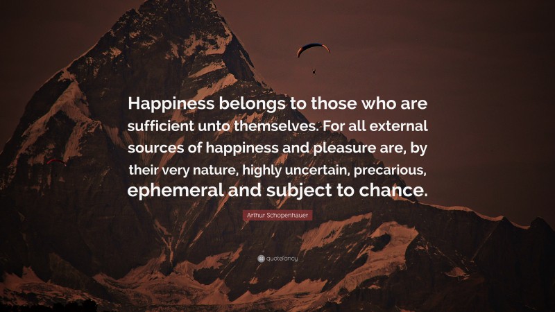 Arthur Schopenhauer Quote: “Happiness belongs to those who are sufficient unto themselves. For all external sources of happiness and pleasure are, by their very nature, highly uncertain, precarious, ephemeral and subject to chance.”