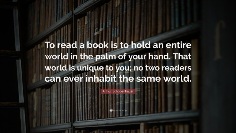 Arthur Schopenhauer Quote: “To read a book is to hold an entire world in the palm of your hand. That world is unique to you; no two readers can ever inhabit the same world.”