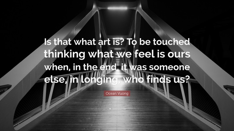 Ocean Vuong Quote: “Is that what art is? To be touched thinking what we feel is ours when, in the end, it was someone else, in longing, who finds us?”