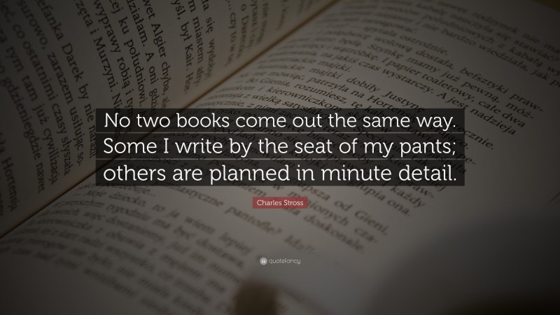 Charles Stross Quote: “No two books come out the same way. Some I write by the seat of my pants; others are planned in minute detail.”