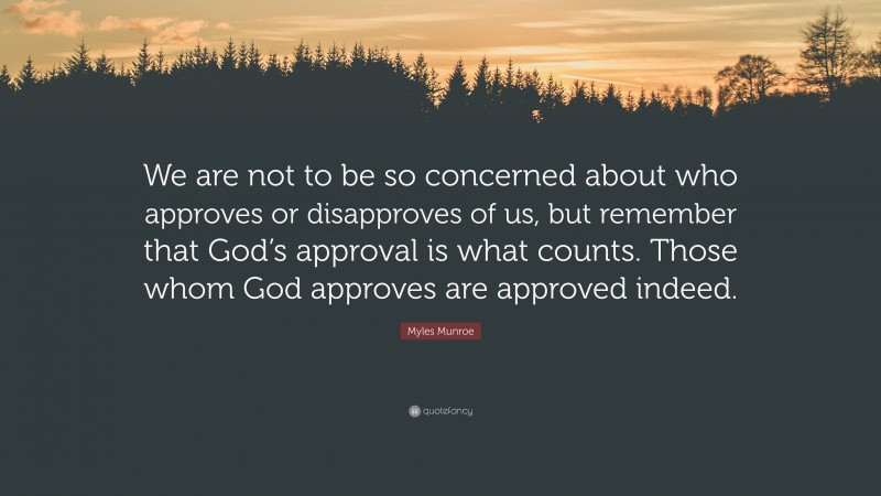Myles Munroe Quote: “We are not to be so concerned about who approves or disapproves of us, but remember that God’s approval is what counts. Those whom God approves are approved indeed.”