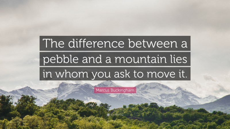 Marcus Buckingham Quote: “The difference between a pebble and a mountain lies in whom you ask to move it.”