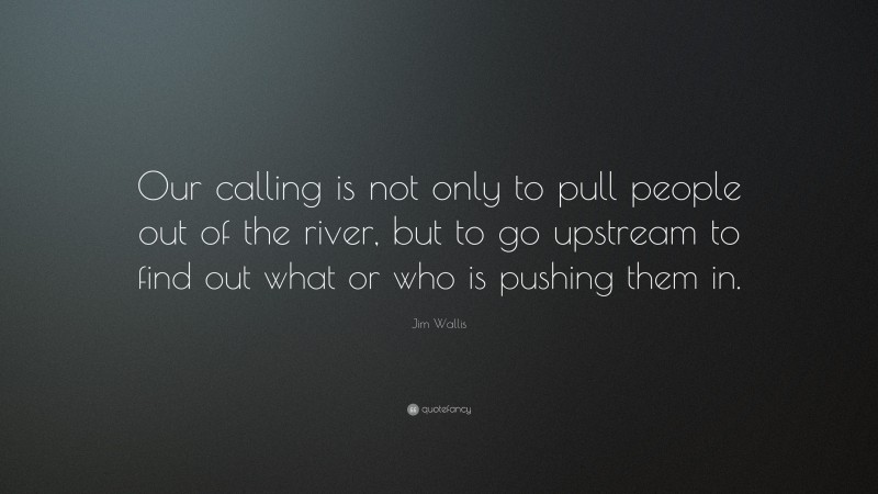 Jim Wallis Quote: “Our calling is not only to pull people out of the river, but to go upstream to find out what or who is pushing them in.”