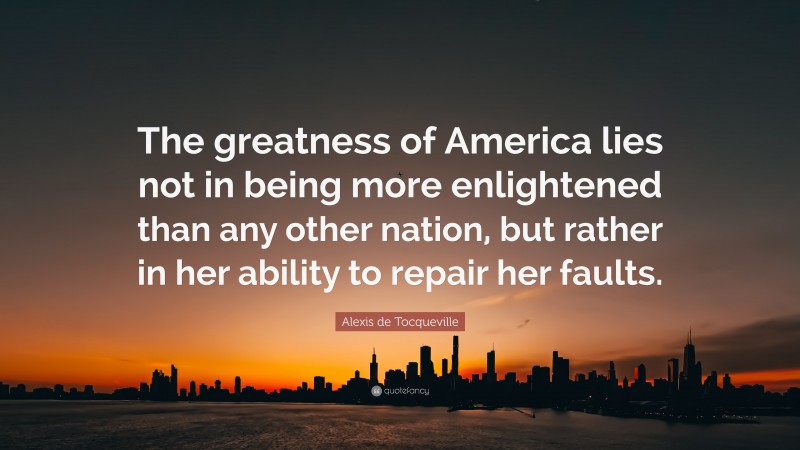 Alexis de Tocqueville Quote: “The greatness of America lies not in being more enlightened than any other nation, but rather in her ability to repair her faults.”