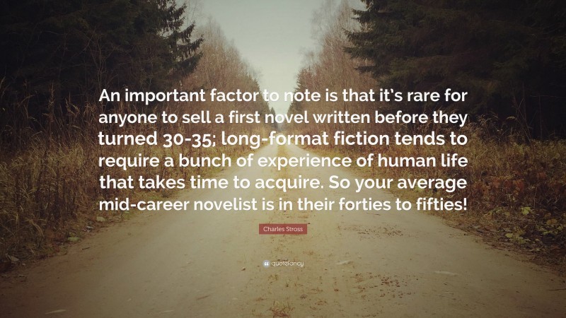 Charles Stross Quote: “An important factor to note is that it’s rare for anyone to sell a first novel written before they turned 30-35; long-format fiction tends to require a bunch of experience of human life that takes time to acquire. So your average mid-career novelist is in their forties to fifties!”