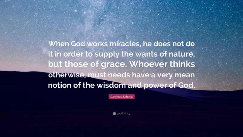 Gottfried Leibniz Quote: “When God works miracles, he does not do it in order to supply the wants of nature, but those of grace. Whoever thinks otherwise, must needs have a very mean notion of the wisdom and power of God.”