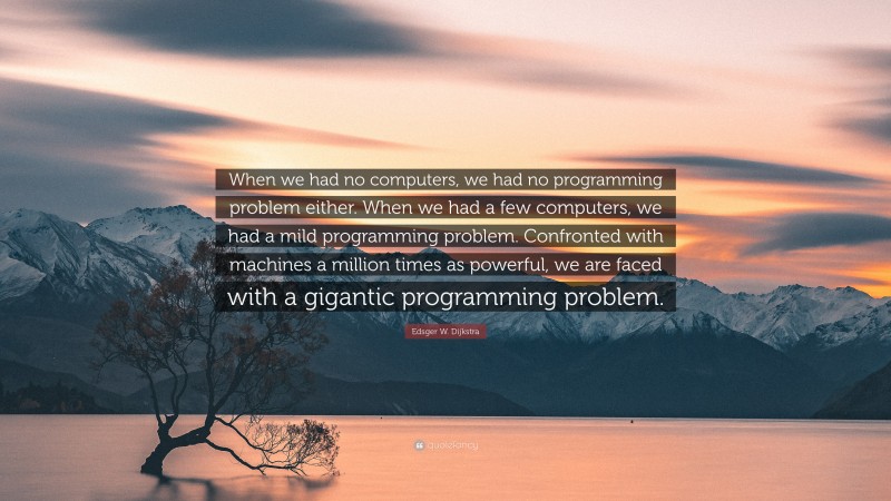 Edsger W. Dijkstra Quote: “When we had no computers, we had no programming problem either. When we had a few computers, we had a mild programming problem. Confronted with machines a million times as powerful, we are faced with a gigantic programming problem.”