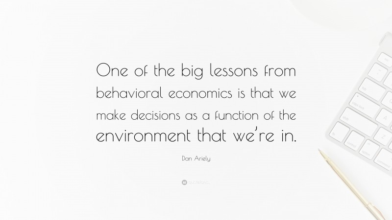 Dan Ariely Quote: “One of the big lessons from behavioral economics is that we make decisions as a function of the environment that we’re in.”