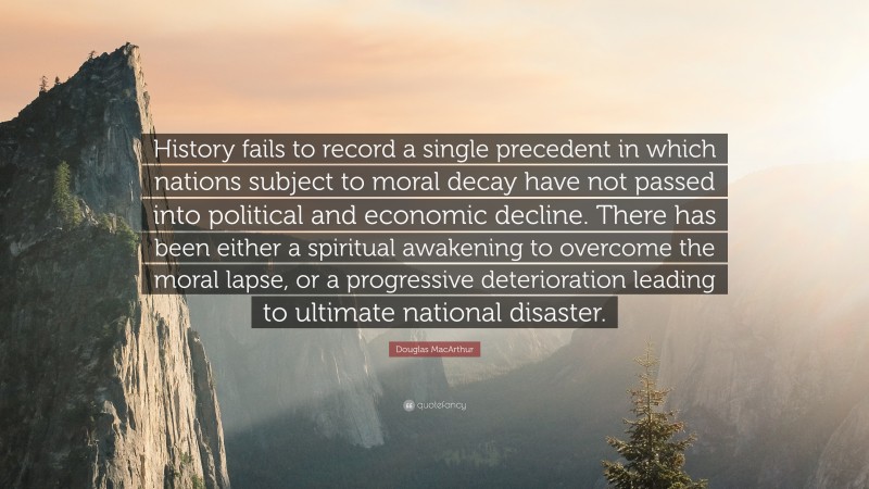 Douglas MacArthur Quote: “History fails to record a single precedent in which nations subject to moral decay have not passed into political and economic decline. There has been either a spiritual awakening to overcome the moral lapse, or a progressive deterioration leading to ultimate national disaster.”
