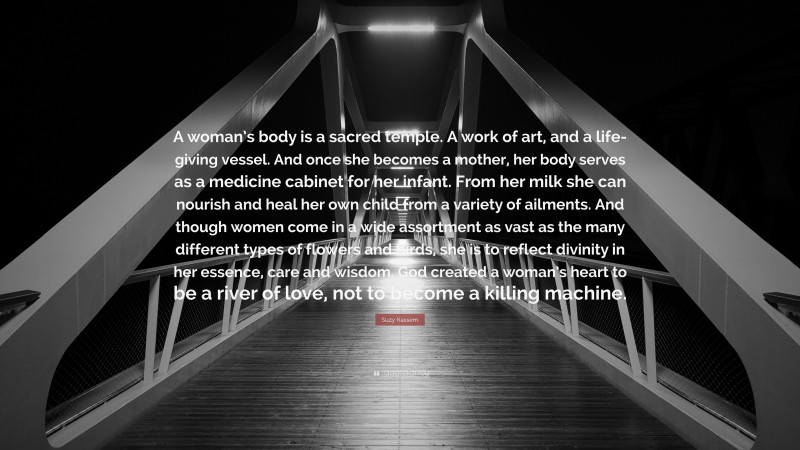 Suzy Kassem Quote: “A woman’s body is a sacred temple. A work of art, and a life-giving vessel. And once she becomes a mother, her body serves as a medicine cabinet for her infant. From her milk she can nourish and heal her own child from a variety of ailments. And though women come in a wide assortment as vast as the many different types of flowers and birds, she is to reflect divinity in her essence, care and wisdom. God created a woman’s heart to be a river of love, not to become a killing machine.”