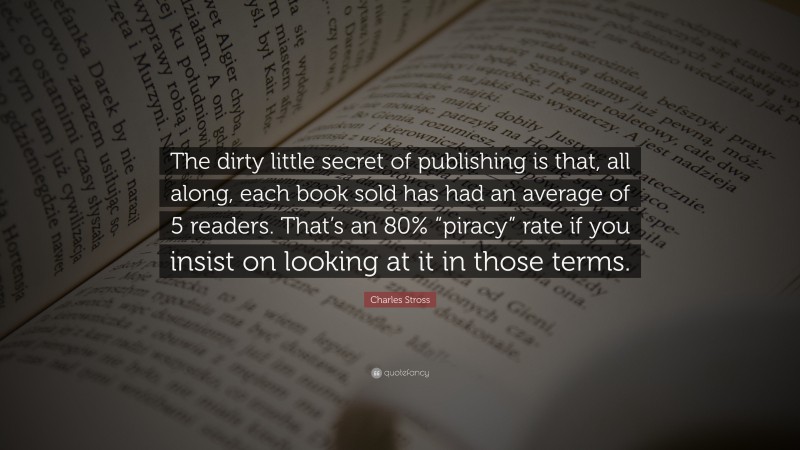 Charles Stross Quote: “The dirty little secret of publishing is that, all along, each book sold has had an average of 5 readers. That’s an 80% “piracy” rate if you insist on looking at it in those terms.”