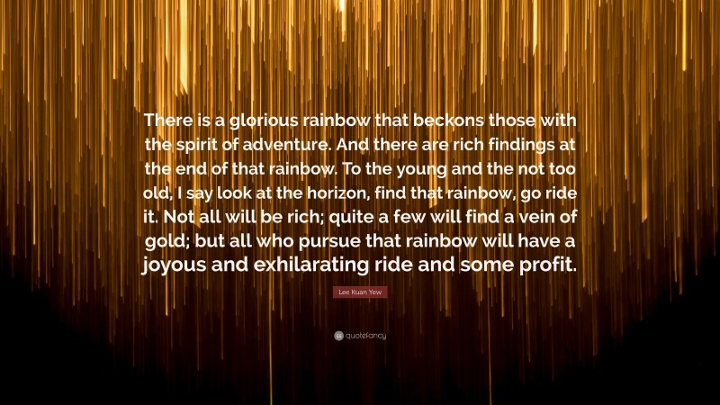 Lee Kuan Yew Quote: “There is a glorious rainbow that beckons those with the spirit of adventure. And there are rich findings at the end of that rainbow. To the young and the not too old, I say look at the horizon, find that rainbow, go ride it. Not all will be rich; quite a few will find a vein of gold; but all who pursue that rainbow will have a joyous and exhilarating ride and some profit.”